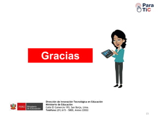 13
Gracias
Dirección de Innovación Tecnológica en Educación
Ministerio de Educación
Calle El Comercio 193, San Borja, Lima.
Teléfono:(01) 615 - 5800, Anexo 22022
 