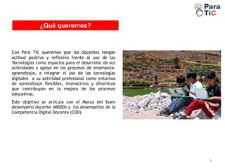 EDUTABLET
6
¿Qué queremos?
Con Para TiC queremos que los docentes tengan
actitud positiva y reflexiva frente al uso de las
Tecnologías como espacios para el desarrollo de sus
actividades y apoyo en los procesos de enseñanza-
aprendizaje, e integrar el uso de las tecnologías
digitales a su actividad profesional como entornos
de aprendizaje flexibles, interactivos y dinámicos
que contribuyan en la mejora de los procesos
educativos.
Este objetivo se articula con el Marco del buen
desempeño docente (MBDD) y los desempeños de la
Competencia Digital Docente (CDD)
 