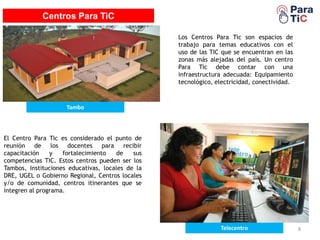 EDUTABLET
8
Centros Para TiC
Tambo
Telecentro
Los Centros Para Tic son espacios de
trabajo para temas educativos con el
uso de las TIC que se encuentran en las
zonas más alejadas del país. Un centro
Para Tic debe contar con una
infraestructura adecuada: Equipamiento
tecnológico, electricidad, conectividad.
El Centro Para Tic es considerado el punto de
reunión de los docentes para recibir
capacitación y fortalecimiento de sus
competencias TIC. Estos centros pueden ser los
Tambos, Instituciones educativas, locales de la
DRE, UGEL o Gobierno Regional, Centros locales
y/o de comunidad, centros itinerantes que se
integren al programa.
 