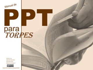 Manual de PPT para torpes @atirorua @estherdorribo @mjabrodos @soniarodriguez Curso Formador/a Ocupacional 