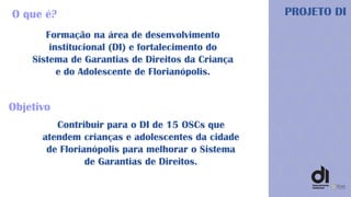 Formação na área de desenvolvimento
institucional (DI) e fortalecimento do
Sistema de Garantias de Direitos da Criança
e do Adolescente de Florianópolis.
O que é? PROJETO DI
Contribuir para o DI de 15 OSCs que
atendem crianças e adolescentes da cidade
de Florianópolis para melhorar o Sistema
de Garantias de Direitos.
Objetivo
 