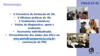 PROJETO DIMetodologia
• 6 Encontros de formação de 8h;
• 6 Oficinas práticas de 4h;
• 5 Seminários temáticos;
• Visitas de diagnóstico, apoio e
avaliação;
• Assessoria individualizada;
• Preenchimento dos dados das OSCs no
www.portaltransparencia.org.br;
• construção do PDI;
 