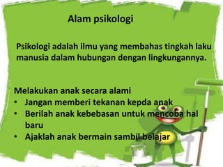 Alam psikologi
Melakukan anak secara alami
• Jangan memberi tekanan kepda anak
• Berilah anak kebebasan untuk mencoba hal
baru
• Ajaklah anak bermain sambil belajar
Psikologi adalah ilmu yang membahas tingkah laku
manusia dalam hubungan dengan lingkungannya.
 