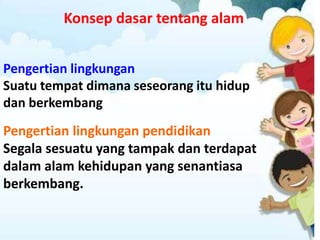 Konsep dasar tentang alam
Pengertian lingkungan
Suatu tempat dimana seseorang itu hidup
dan berkembang
Pengertian lingkungan pendidikan
Segala sesuatu yang tampak dan terdapat
dalam alam kehidupan yang senantiasa
berkembang.
 