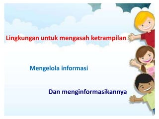 Lingkungan untuk mengasah ketrampilan
Mengelola informasi
Dan menginformasikannya
 