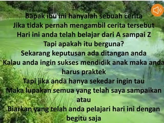 Bapak ibu ini hanyalah sebuah cerita
Jika tidak pernah mengambil cerita tersebut
Hari ini anda telah belajar dari A sampai Z
Tapi apakah itu berguna?
Sekarang keputusan ada ditangan anda
Kalau anda ingin sukses mendidik anak maka anda
harus praktek
Tapi jika anda hanya sekedar ingin tau
Maka lupakan semua yang telah saya sampaikan
atau
Biarkan yang telah anda pelajari hari ini dengan
begitu saja
 
