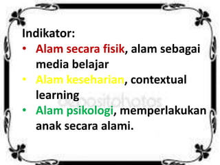 Indikator:
• Alam secara fisik, alam sebagai
media belajar
• Alam keseharian, contextual
learning
• Alam psikologi, memperlakukan
anak secara alami.
 