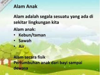 Alam Anak
Alam adalah segala sesuatu yang ada di
sekitar lingkungan kita
Alam anak:
• Kebun/taman
• Sawah
• Air
Alam secara fisik
Pertumbuhan anak dari bayi sampai
dewasa
 