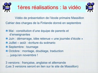 1ères réalisations : la vidéo
Vidéo de présentation de l’école primaire Massillon
Cahier des charges de la Finlande donné en septembre
Mai : constitution d’une équipe de parents et
d’enseignantes
Juin : démarrage, idée retenue « une journée d’école »
Juillet – août : écriture du scénario
Septembre : tournage
Octobre : montage, doublage, traduction
… jusqu’en novembre !
3 versions : française, anglaise et allemande
(Les 3 versions seront en lien sur le site de Massillon)
 
