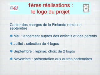 1ères réalisations :
le logo du projet
Cahier des charges de la Finlande remis en
septembre
Mai : lancement auprès des enfants et des parents
Juillet : sélection de 4 logos
Septembre : reprise, choix de 2 logos
Novembre : présentation aux autres partenaires
 