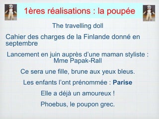 1ères réalisations : la poupée
The travelling doll
Cahier des charges de la Finlande donné en
septembre
Lancement en juin auprès d’une maman styliste :
Mme Papak-Rall
Ce sera une fille, brune aux yeux bleus.
Les enfants l’ont prénommée : Parise
Elle a déjà un amoureux !
Phoebus, le poupon grec.
 