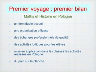 Premier voyage : premier bilan
Maths et Histoire en Pologne
un formidable accueil
une organisation efficace
des échanges professionnels de qualité
des activités ludiques pour les élèves
mise en application dans les classes les activités
réalisées en Pologne
du pain sur la planche…
 