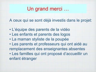 Un grand merci …
A ceux qui se sont déjà investis dans le projet:
• L’équipe des parents de la vidéo
• Les enfants et parents des logos
• La maman styliste de la poupée
• Les parents et professeurs qui ont aidé au
remplacement des enseignantes absentes
• Les familles qui ont proposé d’accueillir un
enfant étranger
 