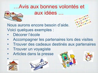 …Avis aux bonnes volontés et
aux idées …
Nous aurons encore besoin d’aide.
Voici quelques exemples :
• Décorer l’école
• Accompagner les partenaires lors des visites
• Trouver des cadeaux destinés aux partenaires
• Trouver un voyagiste
• Articles dans la presse
• ….
 