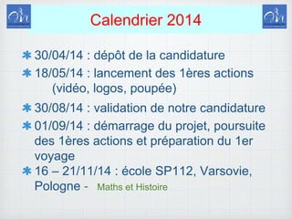 Calendrier 2014
30/04/14 : dépôt de la candidature
18/05/14 : lancement des 1ères actions
(vidéo, logos, poupée)
30/08/14 : validation de notre candidature
01/09/14 : démarrage du projet, poursuite
des 1ères actions et préparation du 1er
voyage
16 – 21/11/14 : école SP112, Varsovie,
Pologne - Maths et Histoire
 
