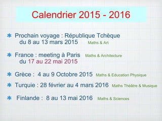 Calendrier 2015 - 2016
Prochain voyage : République Tchèque
du 8 au 13 mars 2015 Maths & Art
France : meeting à Paris Maths & Architecture
du 17 au 22 mai 2015
Grèce : 4 au 9 Octobre 2015 Maths & Education Physique
Turquie : 28 février au 4 mars 2016 Maths Théâtre & Musique
Finlande : 8 au 13 mai 2016 Maths & Sciences
 
