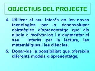 OBJECTIUS DEL PROJECTE
4. Utilitzar el seu interès en les noves
   tecnologies per a desenvolupar
   estratègies d’aprenentatge que els
   ajudin a motivar-los i a augmentar el
   seu      interès per la lectura, les
   matemàtiques i les ciències.
5. Donar-los la possibilitat que ofereixin
   diferents models d’aprenentatge.
 