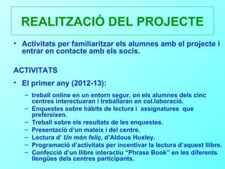 REALITZACIÓ DEL PROJECTE
• Activitats per familiaritzar els alumnes amb el projecte i
  entrar en contacte amb els socis.

ACTIVITATS
• El primer any (2012-13):
   – treball online en un entorn segur, on els alumnes dels cinc
     centres interectuaran i treballaran en col.laboració.
   – Enquestes sobre hàbits de lectura i assignatures que
     prefereixen.
   – Treball sobre els resultats de les enquestes.
   – Presentació d’un mateix i del centre.
   – Lectura d’ Un món feliç, d’Aldous Huxley.
   – Programació d’activitats per incentivar la lectura d’aquest llibre.
   – Confecció d’un llibre interactiu “Phrase Book” en les diferents
     llengües dels centres participants.
 