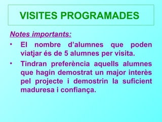 VISITES PROGRAMADES
Notes importants:
• El nombre d’alumnes que poden
   viatjar és de 5 alumnes per visita.
• Tindran preferència aquells alumnes
   que hagin demostrat un major interès
   pel projecte i demostrin la suficient
   maduresa i confiança.
 