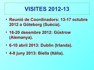 VISITES 2012-13
• Reunió de Coordinadors: 13-17 octubre
  2012 a Göteborg (Suècia).
• 16-20 desembre 2012: Güstrow
  (Alemanya).
• 6-10 abril 2013: Dublin (Irlanda).
• 4-8 juny 2013: Biella (Itàlia).
 