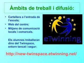 Àmbits de treball i difusió:
• Cartellera a l’entrada de
  l’escola;
• Web del centre;
• Mitjans de comunicació
  locals i comarcals.

  Els alumnes treballaran
  dins del Twinspace,
  entorn tancat i segur:

http://new-twinspace.etwinning.net/
 