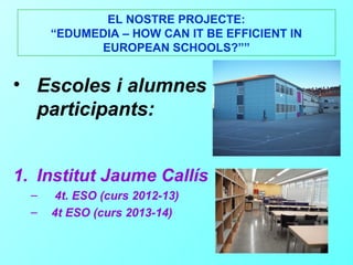 EL NOSTRE PROJECTE:
      “EDUMEDIA – HOW CAN IT BE EFFICIENT IN
            EUROPEAN SCHOOLS?””


• Escoles i alumnes
  participants:


1. Institut Jaume Callís
  –    4t. ESO (curs 2012-13)
  –   4t ESO (curs 2013-14)
 