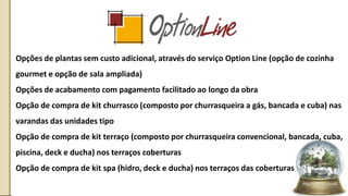 • Opções de plantas sem custo adicional, através do serviço Option Line (opção de cozinha
gourmet e opção de sala ampliada)
• Opções de acabamento com pagamento facilitado ao longo da obra
• Opção de compra de kit churrasco (composto por churrasqueira a gás, bancada e cuba) nas
varandas das unidades tipo
• Opção de compra de kit terraço (composto por churrasqueira convencional, bancada, cuba,
piscina, deck e ducha) nos terraços coberturas
• Opção de compra de kit spa (hidro, deck e ducha) nos terraços das coberturas
 