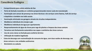 • Compartimento para coleta seletiva de lixo
• Parte da fachada revestida em cerâmica proporcionando menor custo de manutenção
• Iluminação com sensor de presença nas áreas técnicas e de serviços como lixeiras, halls de serviço
e depósitos e também nos halls sociais
• Iluminação otimizada nas garagens através de circuitos independentes
• Medidores individuais de energia e gás
• Medidores individuais de água por apartamento
• Reaproveitamento da água da chuva para rega de plantas e limpeza das áreas comuns
• Torneiras com fechamento automático nas copas e sanitários das áreas comuns
• Uso de cores claras na fachada para conforto térmico
• Utilização de madeira legalizada
• Caixa de descarga com racionalização de consumo de água, com duas vazões de descarga, nas
áreas comuns e nas unidades autônomas
• Bicicletário no subsolo
 