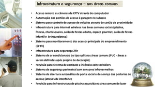 • Acesso remoto as câmeras de CFTV através de computador
• Automação dos portões de acesso à garagem no subsolo
• Sistema para controle de acesso de veículos através de cartão de proximidade
• Infraestrutura para internet wireless nas áreas comuns sociais (piscina,
fitness, churrasqueira, salão de festas adulto, espaço gourmet, salão de festas
infantil e brinquedoteca)
• Sistema para monitoramento dos acessos principais do empreendimento
(CFTV)
• Infraestrutura para segurança 24h
• Sistema de ar condicionado do tipo split nas áreas comuns (PUC - áreas a
serem definidas após projeto de decoração)
• Previsão para sistema de combate a incêndio com sprinklers
• Sistema de segurança perimetral com sensores infravermelhos
• Sistema de abertura automática de porta social e de serviço das portarias de
acesso (através de interfone)
• Previsão para infraestrutura de piscina aquecida na área comum de lazer
 