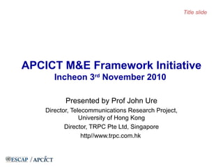APCICT M&E Framework Initiative
Incheon 3rd
November 2010
Presented by Prof John Ure
Director, Telecommunications Research Project,
University of Hong Kong
Director, TRPC Pte Ltd, Singapore
http//www.trpc.com.hk
Title slide
 