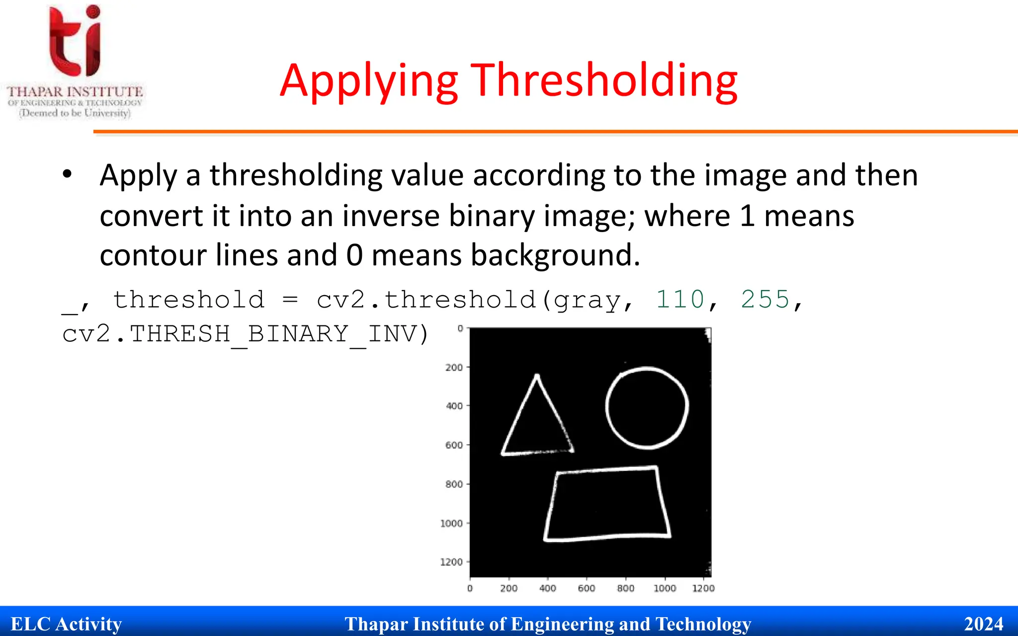 ELC Activity Thapar Institute of Engineering and Technology 2024
Applying Thresholding
&bull; Apply a thresholding value according to the image and then
convert it into an inverse binary image; where 1 means
contour lines and 0 means background.
_, threshold = cv2.threshold(gray, 110, 255,
cv2.THRESH_BINARY_INV)
 
