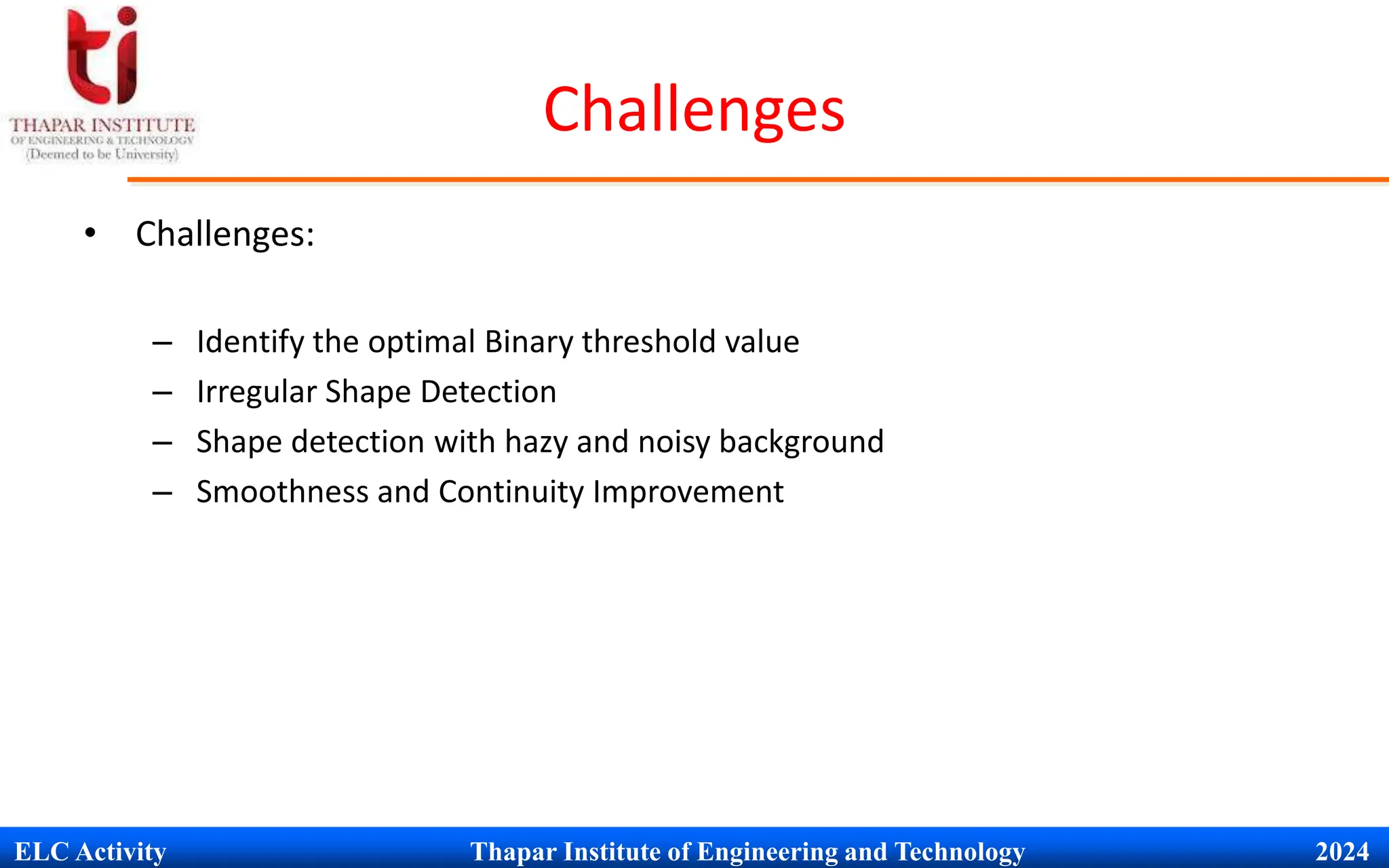 ELC Activity Thapar Institute of Engineering and Technology 2024
Challenges
&bull; Challenges:
&ndash; Identify the optimal Binary threshold value
&ndash; Irregular Shape Detection
&ndash; Shape detection with hazy and noisy background
&ndash; Smoothness and Continuity Improvement
 