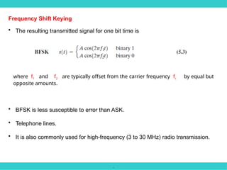 .
Frequency Shift Keying
• The resulting transmitted signal for one bit time is
where f1 and f2 are typically offset from the carrier frequency fc by equal but
opposite amounts.
• BFSK is less susceptible to error than ASK.
• Telephone lines.
• It is also commonly used for high-frequency (3 to 30 MHz) radio transmission.
 