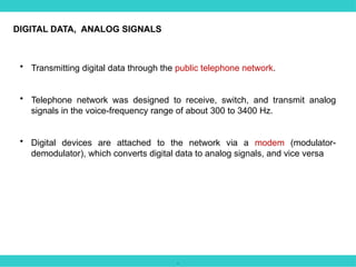 .
• Transmitting digital data through the public telephone network.
• Telephone network was designed to receive, switch, and transmit analog
signals in the voice-frequency range of about 300 to 3400 Hz.
• Digital devices are attached to the network via a modem (modulator-
demodulator), which converts digital data to analog signals, and vice versa
DIGITAL DATA, ANALOG SIGNALS
 