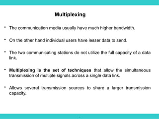 .
• The communication media usually have much higher bandwidth.
• On the other hand individual users have lesser data to send.
• The two communicating stations do not utilize the full capacity of a data
link.
• Multiplexing is the set of techniques that allow the simultaneous
transmission of multiple signals across a single data link.
• Allows several transmission sources to share a larger transmission
capacity.
Multiplexing
 