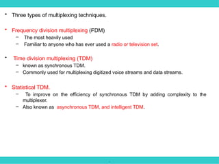 .
• Three types of multiplexing techniques.
• Frequency division multiplexing (FDM)
– The most heavily used
– Familiar to anyone who has ever used a radio or television set.
• Time division multiplexing (TDM)
– known as synchronous TDM.
– Commonly used for multiplexing digitized voice streams and data streams.
• Statistical TDM.
– To improve on the efficiency of synchronous TDM by adding complexity to the
multiplexer.
– Also known as asynchronous TDM, and intelligent TDM.
 