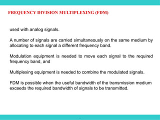 .
FREQUENCY DIVISION MULTIPLEXING (FDM)
used with analog signals.
A number of signals are carried simultaneously on the same medium by
allocating to each signal a different frequency band.
Modulation equipment is needed to move each signal to the required
frequency band, and
Multiplexing equipment is needed to combine the modulated signals.
FDM is possible when the useful bandwidth of the transmission medium
exceeds the required bandwidth of signals to be transmitted.
 
