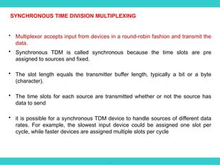 .
• Multiplexor accepts input from devices in a round-robin fashion and transmit the
data.
• Synchronous TDM is called synchronous because the time slots are pre
assigned to sources and fixed.
• The slot length equals the transmitter buffer length, typically a bit or a byte
(character).
• The time slots for each source are transmitted whether or not the source has
data to send
• it is possible for a synchronous TDM device to handle sources of different data
rates. For example, the slowest input device could be assigned one slot per
cycle, while faster devices are assigned multiple slots per cycle
SYNCHRONOUS TIME DIVISION MULTIPLEXING
 