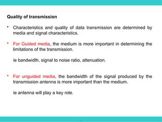 .
Quality of transmission
• Characteristics and quality of data transmission are determined by
media and signal characteristics.
• For Guided media, the medium is more important in determining the
limitations of the transmission.
ie bandwidth, signal to noise ratio, attenuation.
• For unguided media, the bandwidth of the signal produced by the
transmission antenna is more important than the medium.
ie antenna will play a key role.
 