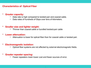 .
Characteristics of Optical Fiber
• Greater capacity:
– Data rate is high compared to twisted pair and coaxial cable.
– Data rates of hundreds of Gbps over tens of kilometers.
• Smaller size and lighter weight:
– Thinner than coaxial cable or bundled twisted-pair cable
• Lower attenuation:
– Attenuation is lower for optical fiber than for coaxial cable or twisted pair.
• Electromagnetic isolation:
– Optical fiber systems are not affected by external electromagnetic fields.
• Greater repeater spacing:
– Fewer repeaters mean lower cost and fewer sources of error.
 