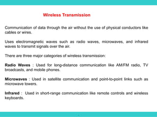 .
Wireless Transmission
Communication of data through the air without the use of physical conductors like
cables or wires.
Uses electromagnetic waves such as radio waves, microwaves, and infrared
waves to transmit signals over the air.
There are three major categories of wireless transmission:
Radio Waves : Used for long-distance communication like AM/FM radio, TV
broadcasts, and mobile phones.
Microwaves : Used in satellite communication and point-to-point links such as
microwave towers.
Infrared : Used in short-range communication like remote controls and wireless
keyboards.
 