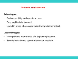 .
Wireless Transmission
Advantages:
• Enables mobility and remote access.
• Easy and fast deployment.
• Useful in areas where wired infrastructure is impractical.
Disadvantages:
• More prone to interference and signal degradation.
• Security risks due to open transmission medium.
 