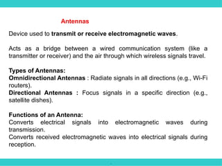 .
Antennas
Device used to transmit or receive electromagnetic waves.
Acts as a bridge between a wired communication system (like a
transmitter or receiver) and the air through which wireless signals travel.
Types of Antennas:
Omnidirectional Antennas : Radiate signals in all directions (e.g., Wi-Fi
routers).
Directional Antennas : Focus signals in a specific direction (e.g.,
satellite dishes).
Functions of an Antenna:
Converts electrical signals into electromagnetic waves during
transmission.
Converts received electromagnetic waves into electrical signals during
reception.
 
