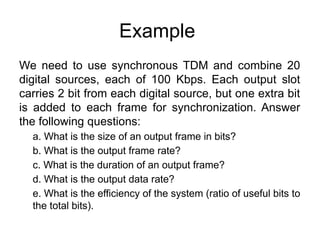 Example
We need to use synchronous TDM and combine 20
digital sources, each of 100 Kbps. Each output slot
carries 2 bit from each digital source, but one extra bit
is added to each frame for synchronization. Answer
the following questions:
a. What is the size of an output frame in bits?
b. What is the output frame rate?
c. What is the duration of an output frame?
d. What is the output data rate?
e. What is the efficiency of the system (ratio of useful bits to
the total bits).
 