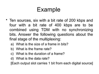 Example
• Ten sources, six with a bit rate of 200 kbps and
four with a bit rate of 400 kbps are to be
combined using TDM with no synchronizing
bits. Answer the following questions about the
final stage of the multiplexing:
a) What is the size of a frame in bits?
b) What is the frame rate?
c) What is the duration of a frame?
d) What is the data rate?
[Each output slot carries 1 bit from each digital source]
 