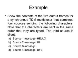 Example
• Show the contents of the five output frames for
a synchronous TDM multiplexer that combines
four sources sending the following characters.
Note that the characters are sent in the same
order that they are typed. The third source is
silent.
a) Source 1 message: HELLO
b) Source 2 message: HI
c) Source 3 message:
d) Source 4 message: BYE
 