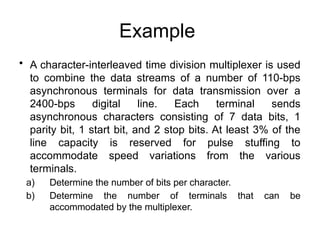 Example
• A character-interleaved time division multiplexer is used
to combine the data streams of a number of 110-bps
asynchronous terminals for data transmission over a
2400-bps digital line. Each terminal sends
asynchronous characters consisting of 7 data bits, 1
parity bit, 1 start bit, and 2 stop bits. At least 3% of the
line capacity is reserved for pulse stuffing to
accommodate speed variations from the various
terminals.
a) Determine the number of bits per character.
b) Determine the number of terminals that can be
accommodated by the multiplexer.
 
