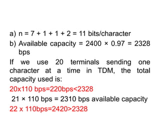 a) n = 7 + 1 + 1 + 2 = 11 bits/character
b) Available capacity = 2400 × 0.97 = 2328
bps
If we use 20 terminals sending one
character at a time in TDM, the total
capacity used is:
20x110 bps=220bps<2328
21 × 110 bps = 2310 bps available capacity
22 x 110bps=2420>2328
 