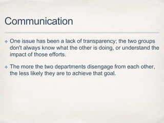 Communication
✤ One issue has been a lack of transparency; the two groups
don't always know what the other is doing, or un...