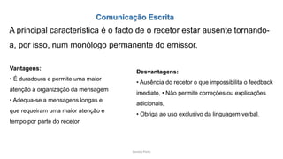Sandra Pinto
Comunicação Escrita
A principal característica é o facto de o recetor estar ausente tornando-
a, por isso, num monólogo permanente do emissor.
Vantagens:
• É duradoura e permite uma maior
atenção à organização da mensagem
• Adequa-se a mensagens longas e
que requeiram uma maior atenção e
tempo por parte do recetor
Desvantagens:
• Ausência do recetor o que impossibilita o feedback
imediato, • Não permite correções ou explicações
adicionais,
• Obriga ao uso exclusivo da linguagem verbal.
 